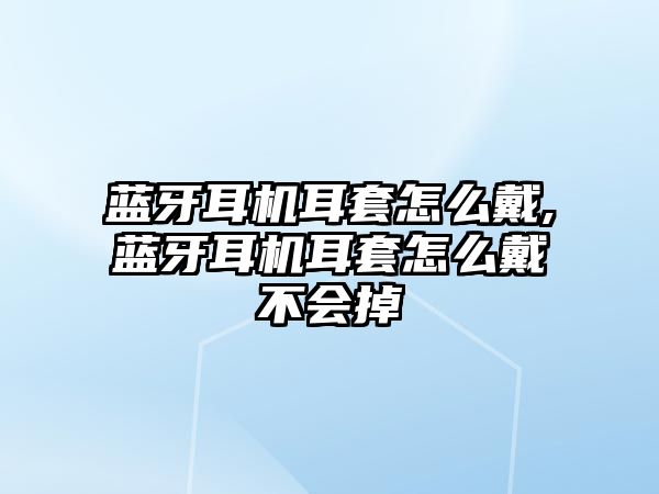 藍牙耳機耳套怎么戴,藍牙耳機耳套怎么戴不會掉