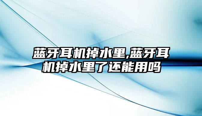 藍牙耳機掉水里,藍牙耳機掉水里了還能用嗎