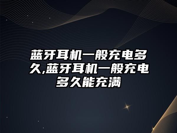 藍牙耳機一般充電多久,藍牙耳機一般充電多久能充滿