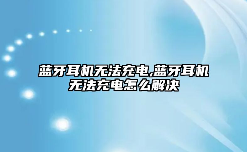 藍牙耳機無法充電,藍牙耳機無法充電怎么解決