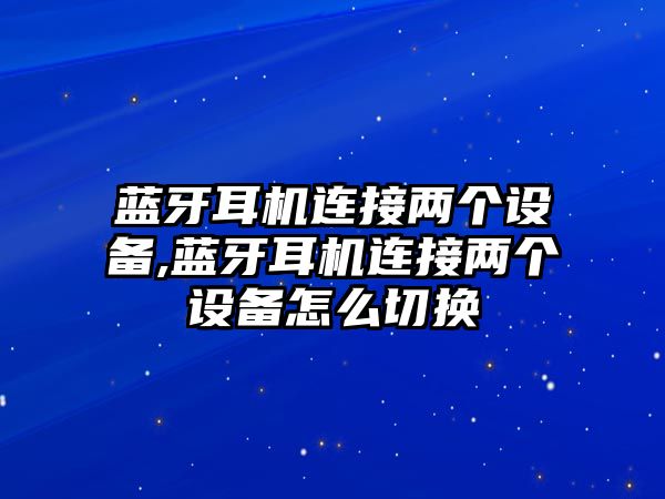 藍牙耳機連接兩個設備,藍牙耳機連接兩個設備怎么切換