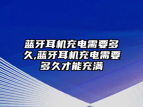 藍牙耳機充電需要多久,藍牙耳機充電需要多久才能充滿