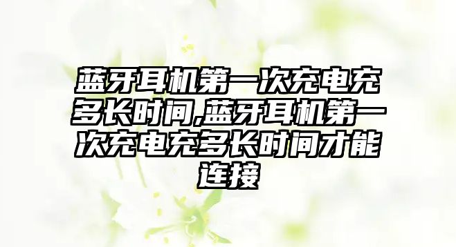 藍牙耳機第一次充電充多長時間,藍牙耳機第一次充電充多長時間才能連接