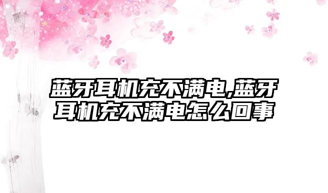 藍牙耳機充不滿電,藍牙耳機充不滿電怎么回事