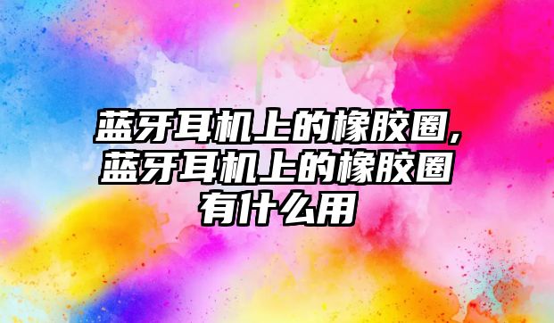 藍牙耳機上的橡膠圈,藍牙耳機上的橡膠圈有什么用