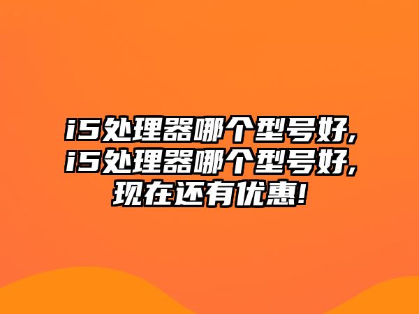 i5處理器哪個(gè)型號(hào)好,i5處理器哪個(gè)型號(hào)好,現(xiàn)在還有優(yōu)惠!