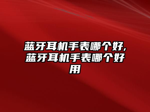 藍牙耳機手表哪個好,藍牙耳機手表哪個好用