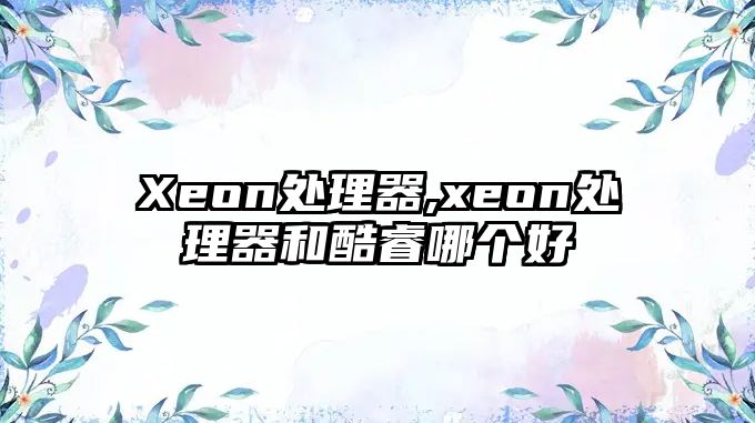 Xeon處理器,xeon處理器和酷睿哪個好