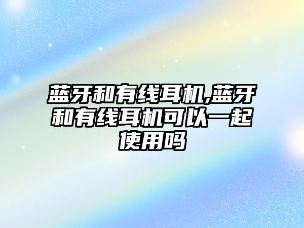 藍牙和有線耳機,藍牙和有線耳機可以一起使用嗎